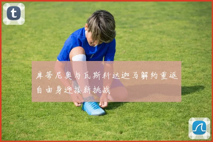 库蒂尼奥与瓦斯科达迦马解约重返自由身迎接新挑战