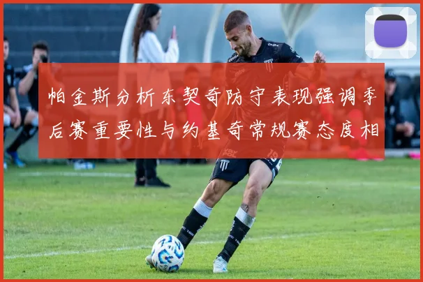 帕金斯分析东契奇防守表现强调季后赛重要性与约基奇常规赛态度相似
