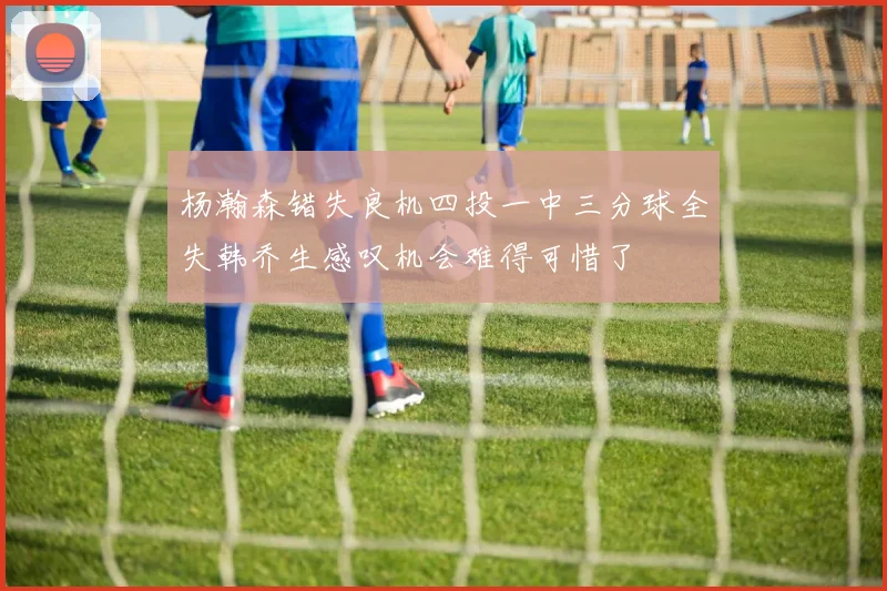 杨瀚森错失良机四投一中三分球全失韩乔生感叹机会难得可惜了