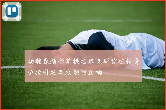 杨瀚森精彩单挑尤班克斯背运转身连招引发观众热烈反响