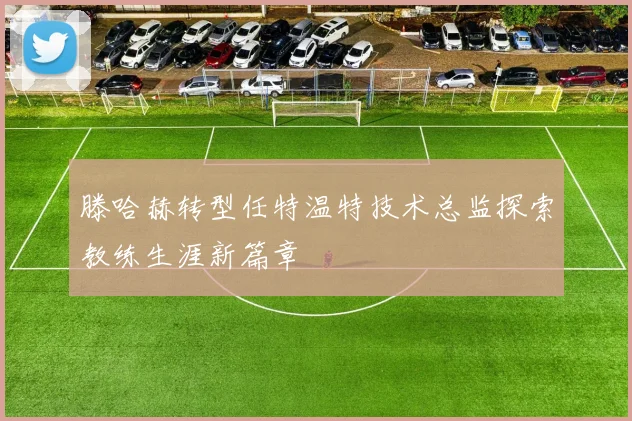 滕哈赫转型任特温特技术总监探索教练生涯新篇章