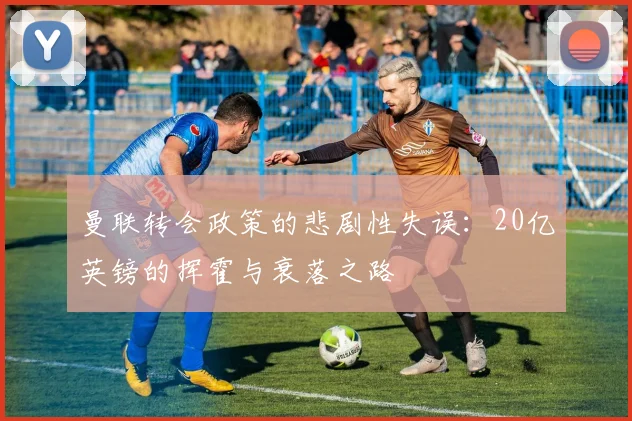 曼联转会政策的悲剧性失误：20亿英镑的挥霍与衰落之路