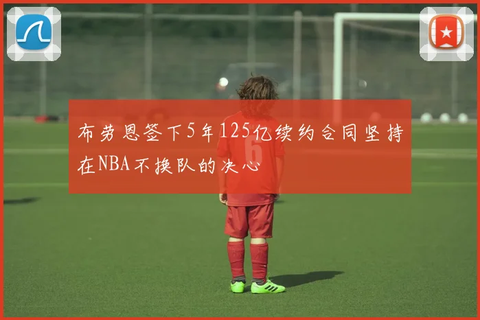 布劳恩签下5年125亿续约合同坚持在NBA不换队的决心