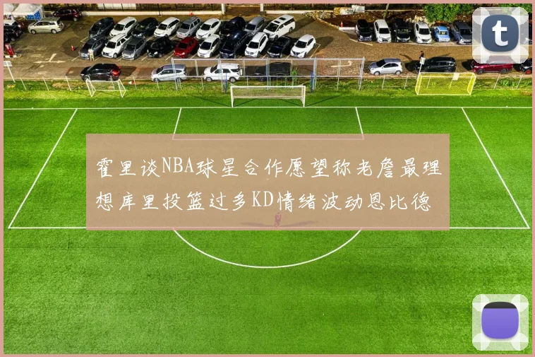 霍里谈NBA球星合作愿望称老詹最理想库里投篮过多KD情绪波动恩比德伤病困扰