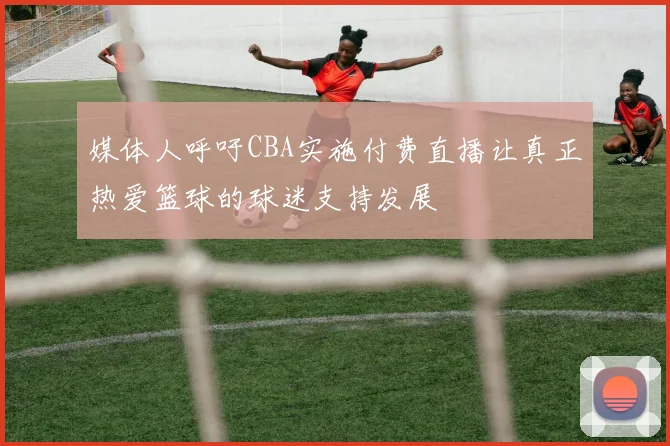 媒体人呼吁CBA实施付费直播让真正热爱篮球的球迷支持发展