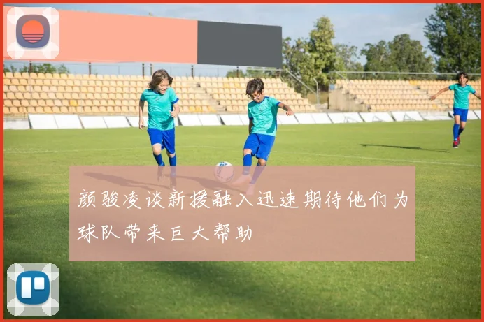 颜骏凌谈新援融入迅速期待他们为球队带来巨大帮助
