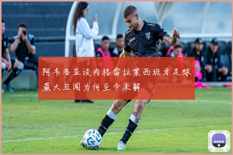阿韦洛亚谈内格雷拉案西班牙足球最大丑闻为何至今未解