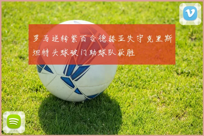 罗马逆转紫百合德赫亚失守克里斯坦特头球破门助球队获胜