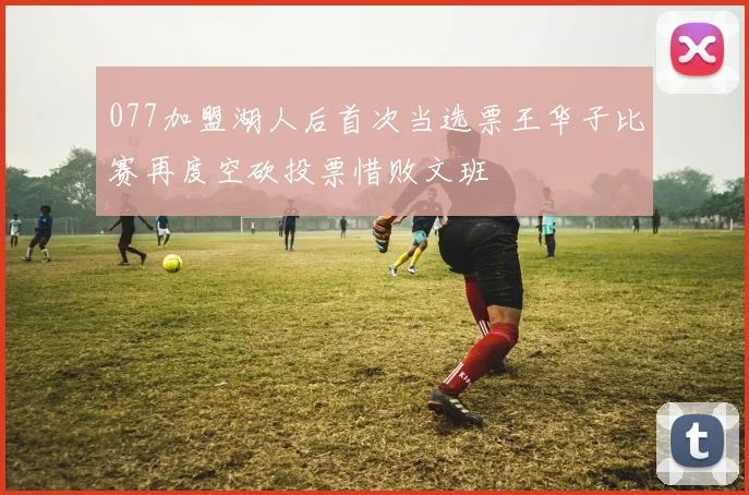 077加盟湖人后首次当选票王华子比赛再度空砍投票惜败文班