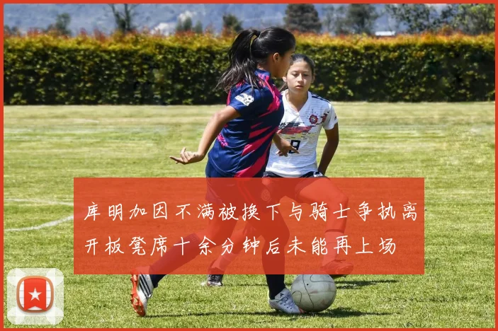 库明加因不满被换下与骑士争执离开板凳席十余分钟后未能再上场