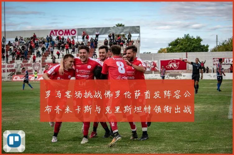 罗马客场挑战佛罗伦萨首发阵容公布齐米卡斯与克里斯坦特领衔出战