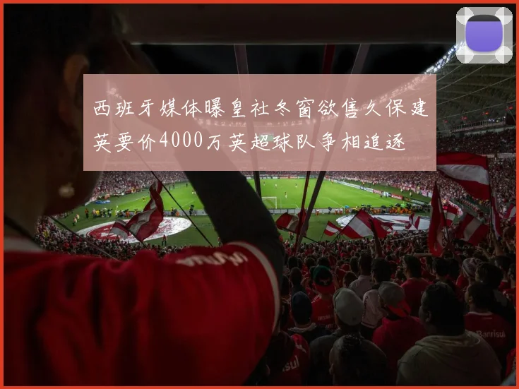 西班牙媒体曝皇社冬窗欲售久保建英要价4000万英超球队争相追逐