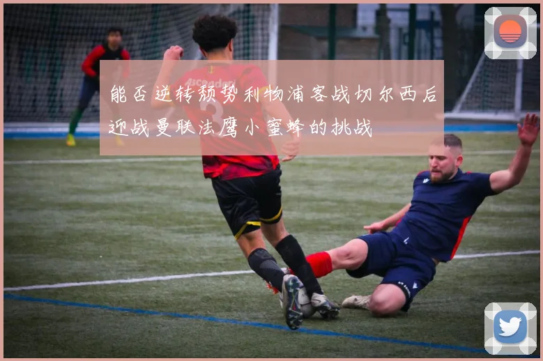 能否逆转颓势利物浦客战切尔西后迎战曼联法鹰小蜜蜂的挑战