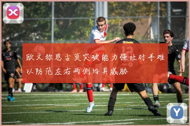 欧文称恩古莫突破能力强让对手难以防范左右两侧均具威胁