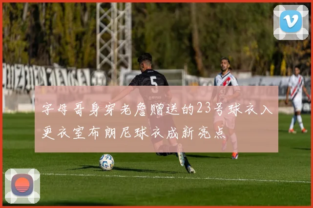 字母哥身穿老詹赠送的23号球衣入更衣室布朗尼球衣成新亮点