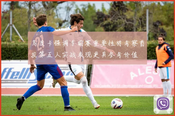 乌度卡强调季前赛重要性将考察首发第五人实战表现更具参考价值