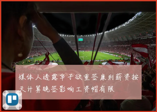 媒体人透露华子欲重签康利薪资按天计算晚签影响工资帽有限