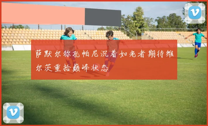 萨默尔称孔帕尼沉着如老者期待维尔茨重拾巅峰状态