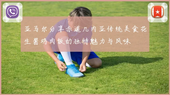 亚马尔分享赤道几内亚传统美食花生酱鸡肉饭的独特魅力与风味