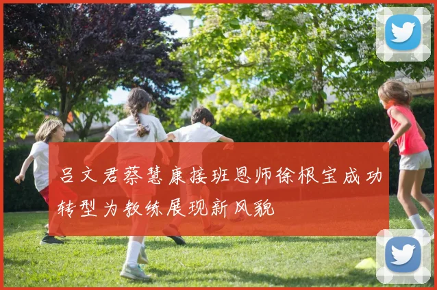 吕文君蔡慧康接班恩师徐根宝成功转型为教练展现新风貌