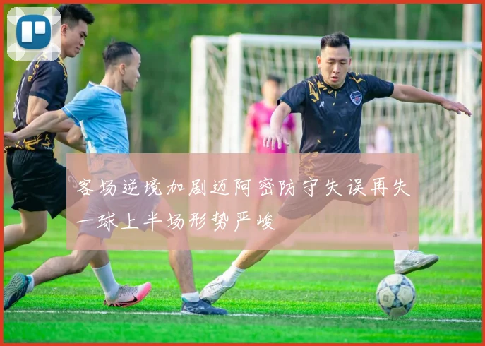 客场逆境加剧迈阿密防守失误再失一球上半场形势严峻