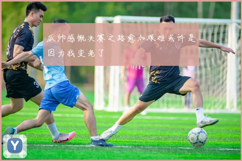 瓜帅感慨决赛之路愈加艰难或许是因为我变老了