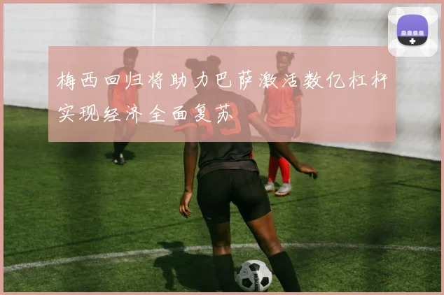 梅西回归将助力巴萨激活数亿杠杆实现经济全面复苏