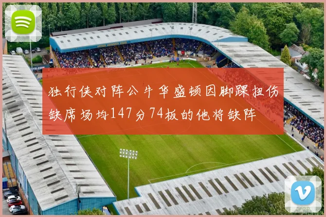 独行侠对阵公牛华盛顿因脚踝扭伤缺席场均147分74板的他将缺阵
