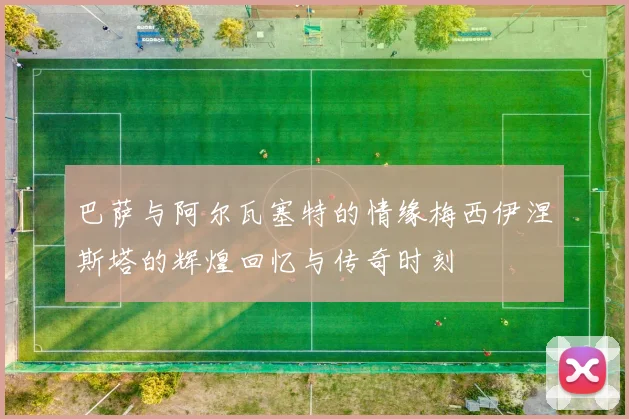 巴萨与阿尔瓦塞特的情缘梅西伊涅斯塔的辉煌回忆与传奇时刻