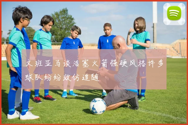 文班亚马谈活塞火箭强硬风格许多球队纷纷效仿追随