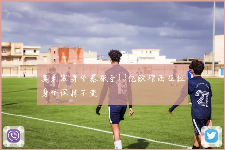 奥利塞身价暴涨至13亿欧穆西亚拉身价保持不变