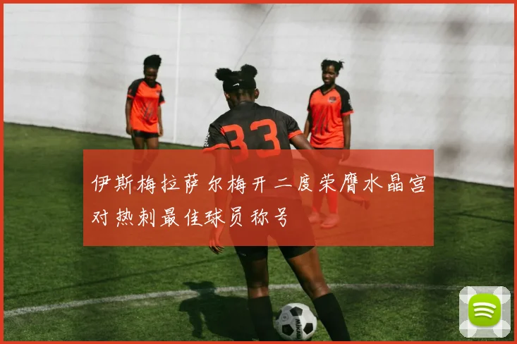 伊斯梅拉萨尔梅开二度荣膺水晶宫对热刺最佳球员称号