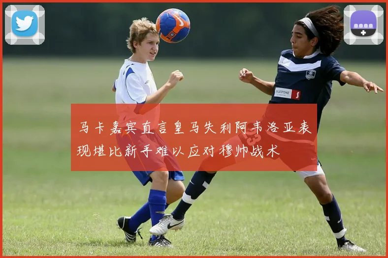 马卡嘉宾直言皇马失利阿韦洛亚表现堪比新手难以应对穆帅战术