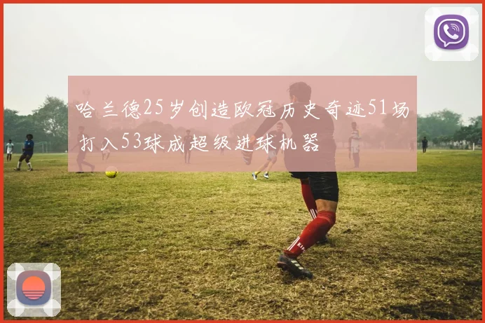 哈兰德25岁创造欧冠历史奇迹51场打入53球成超级进球机器