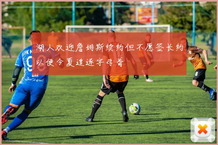 湖人欢迎詹姆斯续约但不愿签长约以便今夏追逐字母哥