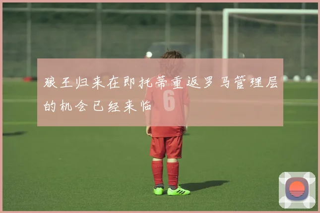 狼王归来在即托蒂重返罗马管理层的机会已经来临