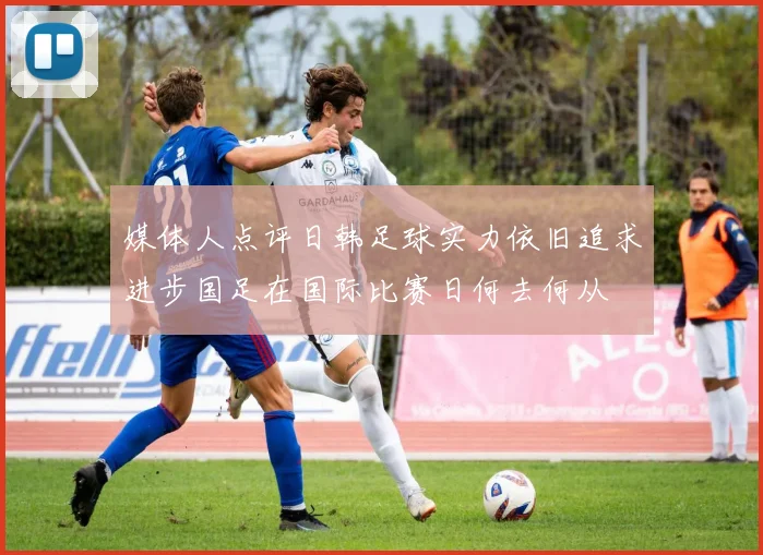 媒体人点评日韩足球实力依旧追求进步国足在国际比赛日何去何从