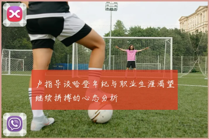 卢指导谈哈登年纪与职业生涯渴望继续拼搏的心态分析